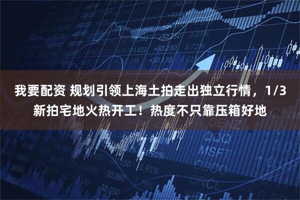 我要配资 规划引领上海土拍走出独立行情，1/3新拍宅地火热开工！热度不只靠压箱好地