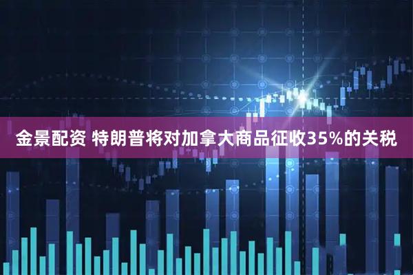 金景配资 特朗普将对加拿大商品征收35%的关税