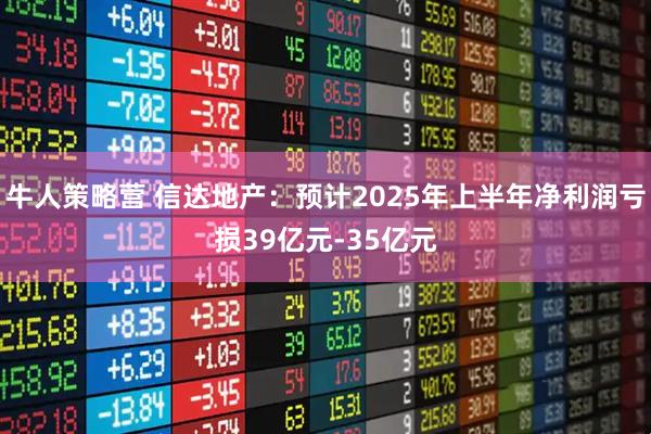牛人策略营 信达地产：预计2025年上半年净利润亏损39亿元-35亿元