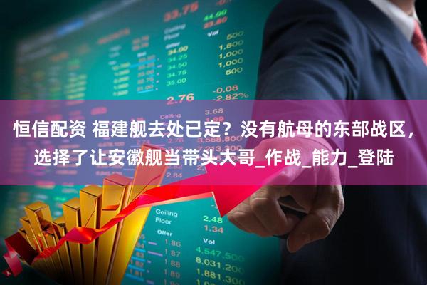 恒信配资 福建舰去处已定？没有航母的东部战区，选择了让安徽舰当带头大哥_作战_能力_登陆