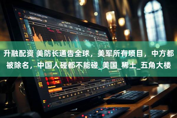 升融配资 美防长通告全球，美军所有项目，中方都被除名，中国人碰都不能碰_美国_稀土_五角大楼