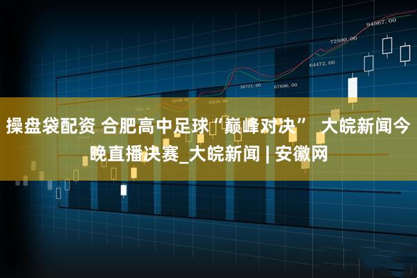 操盘袋配资 合肥高中足球“巅峰对决”  大皖新闻今晚直播决赛_大皖新闻 | 安徽网