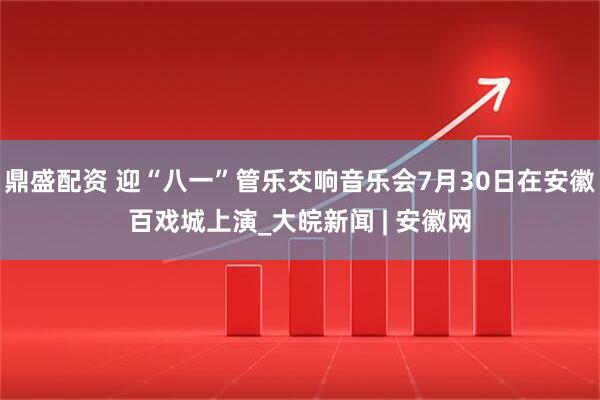 鼎盛配资 迎“八一”管乐交响音乐会7月30日在安徽百戏城上演_大皖新闻 | 安徽网