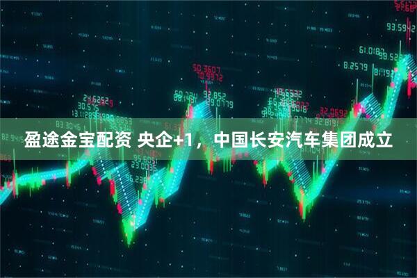 盈途金宝配资 央企+1，中国长安汽车集团成立
