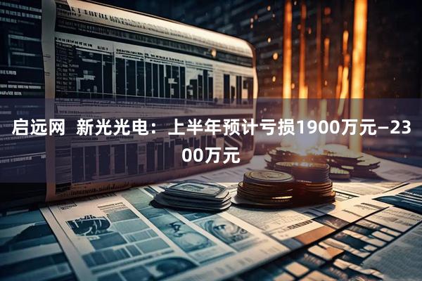 启远网  新光光电：上半年预计亏损1900万元—2300万元
