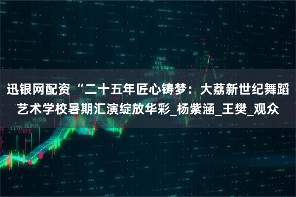 迅银网配资 “二十五年匠心铸梦：大荔新世纪舞蹈艺术学校暑期汇演绽放华彩_杨紫涵_王樊_观众
