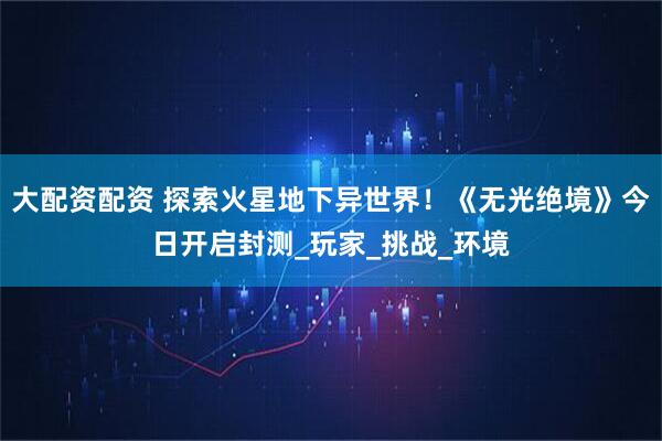 大配资配资 探索火星地下异世界！《无光绝境》今日开启封测_玩家_挑战_环境