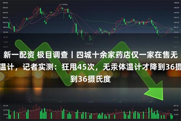新一配资 极目调查丨四城十余家药店仅一家在售无汞体温计，记者实测：狂甩45次，无汞体温计才降到36摄氏度