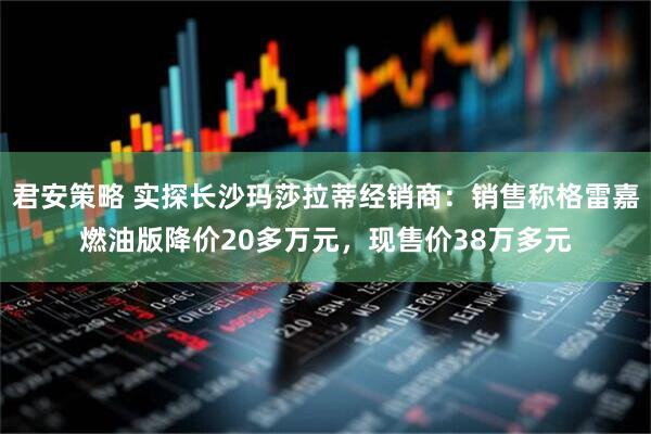 君安策略 实探长沙玛莎拉蒂经销商：销售称格雷嘉燃油版降价20多万元，现售价38万多元