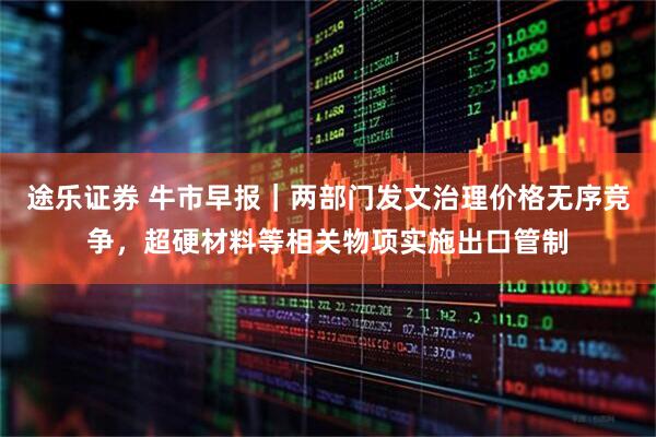 途乐证券 牛市早报｜两部门发文治理价格无序竞争，超硬材料等相关物项实施出口管制
