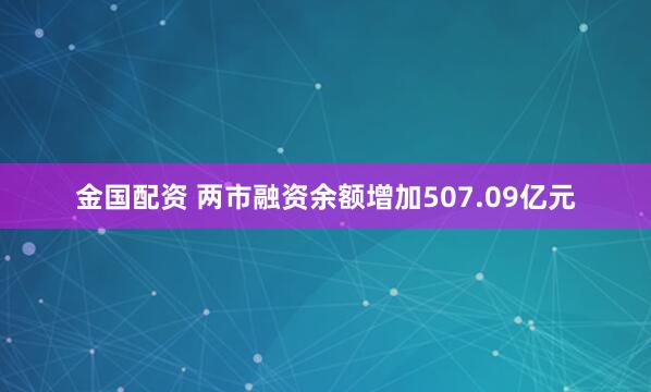 金国配资 两市融资余额增加507.09亿元