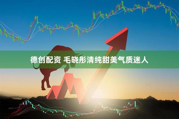 德创配资 毛晓彤清纯甜美气质迷人