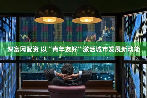 深富网配资 以“青年友好”激活城市发展新动能