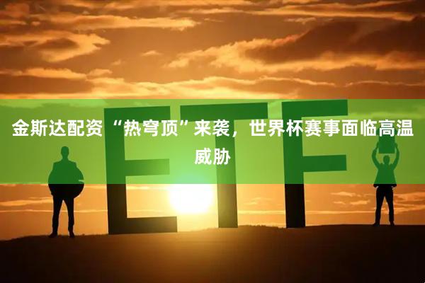 金斯达配资 “热穹顶”来袭，世界杯赛事面临高温威胁