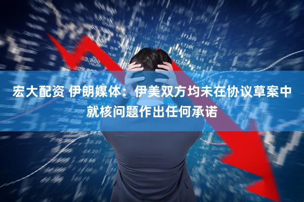 宏大配资 伊朗媒体：伊美双方均未在协议草案中就核问题作出任何承诺